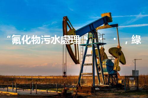 “氟化物污水處理，綠色環(huán)保新篇章”